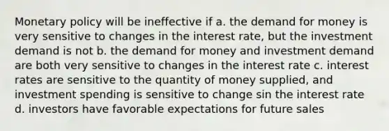 Monetary policy will be ineffective if a. the demand for money is very sensitive to changes in the interest rate, but the investment demand is not b. the demand for money and investment demand are both very sensitive to changes in the interest rate c. interest rates are sensitive to the quantity of money supplied, and investment spending is sensitive to change sin the interest rate d. investors have favorable expectations for future sales