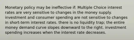 <a href='https://www.questionai.com/knowledge/kEE0G7Llsx-monetary-policy' class='anchor-knowledge'>monetary policy</a> may be ineffective if: Multiple Choice interest rates are very sensitive to changes in the money supply. investment and consumer spending are not sensitive to changes in short-term interest rates. there is no liquidity trap; the entire money demand curve slopes downward to the right. investment spending increases when the interest rate decreases.