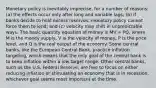 Monetary policy is inevitably imprecise, for a number of reasons: (a) the effects occur only after long and variable lags; (b) if banks decide to hold excess reserves, monetary policy cannot force them to lend; and (c) velocity may shift in unpredictable ways. The basic quantity equation of money is MV = PQ, where M is the money supply, V is the velocity of money, P is the price level, and Q is the real output of the economy. Some central banks, like the European Central Bank, practice inflation targeting, which means that the only goal of the central bank is to keep inflation within a low target range. Other central banks, such as the U.S. Federal Reserve, are free to focus on either reducing inflation or stimulating an economy that is in recession, whichever goal seems most important at the time.