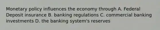 Monetary policy influences the economy through A. Federal Deposit insurance B. banking regulations C. commercial banking investments D. the banking system's reserves