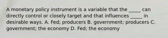 A monetary policy instrument is a variable that the _____ can directly control or closely target and that influences _____ in desirable ways. A. Fed; producers B. government; producers C. government; the economy D. Fed; the economy