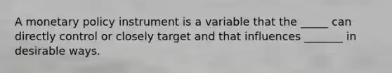 A monetary policy instrument is a variable that the _____ can directly control or closely target and that influences _______ in desirable ways.