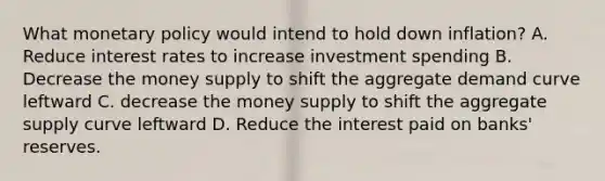 What monetary policy would intend to hold down inflation? A. Reduce interest rates to increase investment spending B. Decrease the money supply to shift the aggregate demand curve leftward C. decrease the money supply to shift the aggregate supply curve leftward D. Reduce the interest paid on banks' reserves.