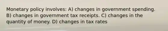 Monetary policy involves: A) changes in government spending. B) changes in government tax receipts. C) changes in the quantity of money. D) changes in tax rates