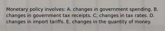 Monetary policy involves: A. changes in government spending. B. changes in government tax receipts. C. changes in tax rates. D. changes in import tariffs. E. changes in the quantity of money.