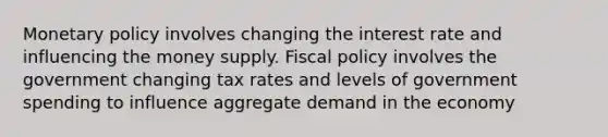 Monetary policy involves changing the interest rate and influencing the money supply. Fiscal policy involves the government changing tax rates and levels of government spending to influence aggregate demand in the economy