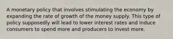 A monetary policy that involves stimulating the economy by expanding the rate of growth of the money supply. This type of policy supposedly will lead to lower interest rates and induce consumers to spend more and producers to invest more.