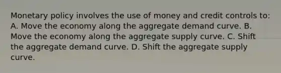 Monetary policy involves the use of money and credit controls to: A. Move the economy along the aggregate demand curve. B. Move the economy along the aggregate supply curve. C. Shift the aggregate demand curve. D. Shift the aggregate supply curve.