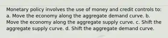 <a href='https://www.questionai.com/knowledge/kEE0G7Llsx-monetary-policy' class='anchor-knowledge'>monetary policy</a> involves the use of money and credit controls to: a. Move the economy along the aggregate demand curve. b. Move the economy along the aggregate supply curve. c. Shift the aggregate supply curve. d. Shift the aggregate demand curve.