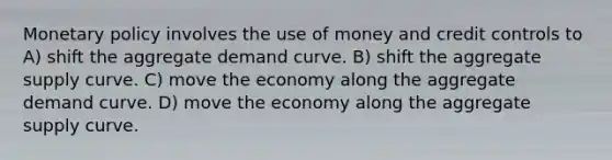 <a href='https://www.questionai.com/knowledge/kEE0G7Llsx-monetary-policy' class='anchor-knowledge'>monetary policy</a> involves the use of money and credit controls to A) shift the aggregate demand curve. B) shift the aggregate supply curve. C) move the economy along the aggregate demand curve. D) move the economy along the aggregate supply curve.