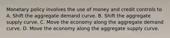 <a href='https://www.questionai.com/knowledge/kEE0G7Llsx-monetary-policy' class='anchor-knowledge'>monetary policy</a> involves the use of money and credit controls to A. Shift the aggregate demand curve. B. Shift the aggregate supply curve. C. Move the economy along the aggregate demand curve. D. Move the economy along the aggregate supply curve.