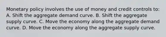 Monetary policy involves the use of money and credit controls to: A. Shift the aggregate demand curve. B. Shift the aggregate supply curve. C. Move the economy along the aggregate demand curve. D. Move the economy along the aggregate supply curve.