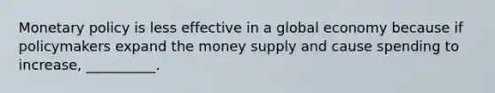 Monetary policy is less effective in a global economy because if policymakers expand the money supply and cause spending to increase, __________.