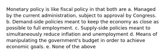 Monetary policy is like fiscal policy in that both are a. Managed by the current administration, subject to approval by Congress. b. Demand-side policies meant to keep the economy as close as possible to full employment. c. Supply-side policies meant to simultaneously reduce inflation and unemployment d. Means of manipulating the government's budget in order to achieve economic goals. e. None of the above