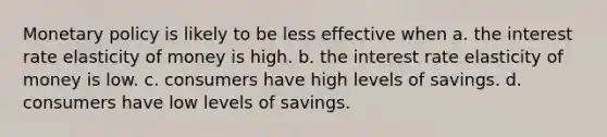 Monetary policy is likely to be less effective when a. the interest rate elasticity of money is high. b. the interest rate elasticity of money is low. c. consumers have high levels of savings. d. consumers have low levels of savings.