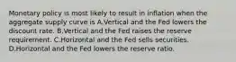 Monetary policy is most likely to result in inflation when the aggregate supply curve is A.Vertical and the Fed lowers the discount rate. B.Vertical and the Fed raises the reserve requirement. C.Horizontal and the Fed sells securities. D.Horizontal and the Fed lowers the reserve ratio.