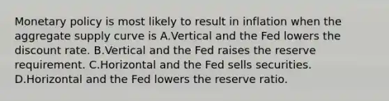 Monetary policy is most likely to result in inflation when the aggregate supply curve is A.Vertical and the Fed lowers the discount rate. B.Vertical and the Fed raises the reserve requirement. C.Horizontal and the Fed sells securities. D.Horizontal and the Fed lowers the reserve ratio.