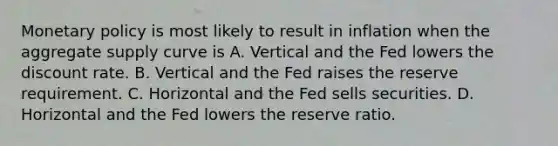 <a href='https://www.questionai.com/knowledge/kEE0G7Llsx-monetary-policy' class='anchor-knowledge'>monetary policy</a> is most likely to result in inflation when the aggregate supply curve is A. Vertical and the Fed lowers the discount rate. B. Vertical and the Fed raises the reserve requirement. C. Horizontal and the Fed sells securities. D. Horizontal and the Fed lowers the reserve ratio.