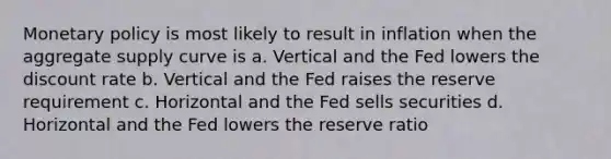 Monetary policy is most likely to result in inflation when the aggregate supply curve is a. Vertical and the Fed lowers the discount rate b. Vertical and the Fed raises the reserve requirement c. Horizontal and the Fed sells securities d. Horizontal and the Fed lowers the reserve ratio