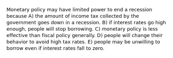 <a href='https://www.questionai.com/knowledge/kEE0G7Llsx-monetary-policy' class='anchor-knowledge'>monetary policy</a> may have limited power to end a recession because A) the amount of income tax collected by the government goes down in a recession. B) if interest rates go high enough, people will stop borrowing. C) monetary policy is less effective than <a href='https://www.questionai.com/knowledge/kPTgdbKdvz-fiscal-policy' class='anchor-knowledge'>fiscal policy</a> generally. D) people will change their behavior to avoid high tax rates. E) people may be unwilling to borrow even if interest rates fall to zero.