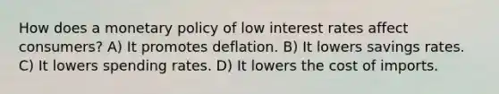 How does a monetary policy of low interest rates affect consumers? A) It promotes deflation. B) It lowers savings rates. C) It lowers spending rates. D) It lowers the cost of imports.