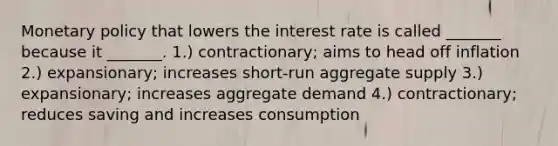 Monetary policy that lowers the interest rate is called _______ because it _______. 1.) contractionary; aims to head off inflation 2.) expansionary; increases short-run aggregate supply 3.) expansionary; increases aggregate demand 4.) contractionary; reduces saving and increases consumption