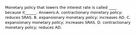 Monetary policy that lowers the interest rate is called ____ because it______. Answers:A. contractionary monetary policy; reduces SRAS. B. expansionary monetary policy; increases AD. C. expansionary monetary policy; increases SRAS. D. contractionary monetary policy; reduces AD.