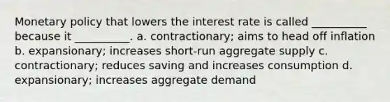 Monetary policy that lowers the interest rate is called __________ because it __________. a. contractionary; aims to head off inflation b. expansionary; increases short-run aggregate supply c. contractionary; reduces saving and increases consumption d. expansionary; increases aggregate demand