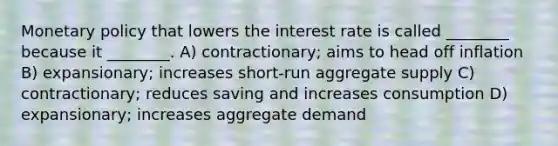 Monetary policy that lowers the interest rate is called ________ because it ________. A) contractionary; aims to head off inflation B) expansionary; increases short-run aggregate supply C) contractionary; reduces saving and increases consumption D) expansionary; increases aggregate demand