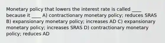 Monetary policy that lowers the interest rate is called ____ because it ____ A) contractionary monetary policy; reduces SRAS B) expansionary monetary policy; increases AD C) expansionary monetary policy; increases SRAS D) contractionary monetary policy; reduces AD