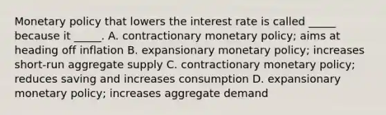 <a href='https://www.questionai.com/knowledge/kEE0G7Llsx-monetary-policy' class='anchor-knowledge'>monetary policy</a> that lowers the interest rate is called _____ because it _____. A. contractionary monetary policy; aims at heading off inflation B. expansionary monetary policy; increases short-run aggregate supply C. contractionary monetary policy; reduces saving and increases consumption D. expansionary monetary policy; increases aggregate demand