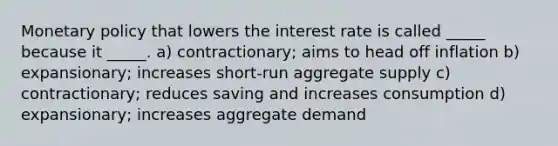 Monetary policy that lowers the interest rate is called _____ because it _____. a) contractionary; aims to head off inflation b) expansionary; increases short-run aggregate supply c) contractionary; reduces saving and increases consumption d) expansionary; increases aggregate demand