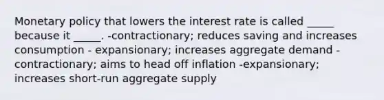 Monetary policy that lowers the interest rate is called _____ because it _____. -contractionary; reduces saving and increases consumption - expansionary; increases aggregate demand -contractionary; aims to head off inflation -expansionary; increases short-run aggregate supply