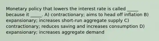 <a href='https://www.questionai.com/knowledge/kEE0G7Llsx-monetary-policy' class='anchor-knowledge'>monetary policy</a> that lowers the interest rate is called _____ because it _____. A) contractionary; aims to head off inflation B) expansionary; increases short-run aggregate supply C) contractionary; reduces saving and increases consumption D) expansionary; increases aggregate demand