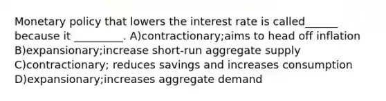 Monetary policy that lowers the interest rate is called______ because it _________. A)contractionary;aims to head off inflation B)expansionary;increase short-run aggregate supply C)contractionary; reduces savings and increases consumption D)expansionary;increases aggregate demand