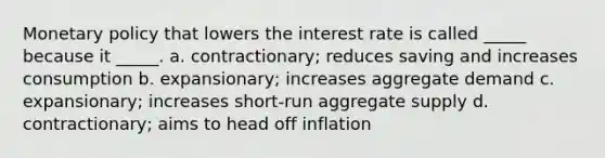 <a href='https://www.questionai.com/knowledge/kEE0G7Llsx-monetary-policy' class='anchor-knowledge'>monetary policy</a> that lowers the interest rate is called _____ because it _____. a. contractionary; reduces saving and increases consumption b. expansionary; increases aggregate demand c. expansionary; increases short-run aggregate supply d. contractionary; aims to head off inflation