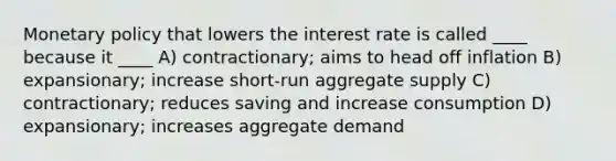 <a href='https://www.questionai.com/knowledge/kEE0G7Llsx-monetary-policy' class='anchor-knowledge'>monetary policy</a> that lowers the interest rate is called ____ because it ____ A) contractionary; aims to head off inflation B) expansionary; increase short-run aggregate supply C) contractionary; reduces saving and increase consumption D) expansionary; increases aggregate demand