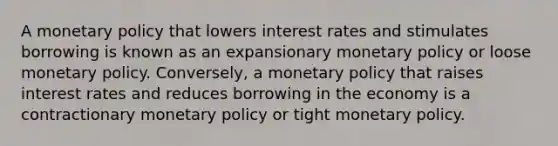 A monetary policy that lowers interest rates and stimulates borrowing is known as an expansionary monetary policy or loose monetary policy. Conversely, a monetary policy that raises interest rates and reduces borrowing in the economy is a contractionary monetary policy or tight monetary policy.