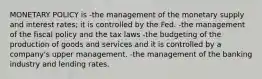 MONETARY POLICY is -the management of the monetary supply and interest rates; it is controlled by the Fed. -the management of the fiscal policy and the tax laws -the budgeting of the production of goods and services and it is controlled by a company's upper management. -the management of the banking industry and lending rates.