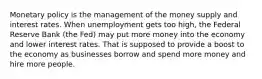 Monetary policy is the management of the money supply and interest rates. When unemployment gets too high, the Federal Reserve Bank (the Fed) may put more money into the economy and lower interest rates. That is supposed to provide a boost to the economy as businesses borrow and spend more money and hire more people.