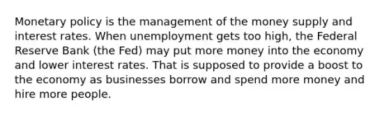 Monetary policy is the management of the money supply and interest rates. When unemployment gets too high, the Federal Reserve Bank (the Fed) may put more money into the economy and lower interest rates. That is supposed to provide a boost to the economy as businesses borrow and spend more money and hire more people.