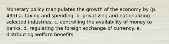 Monetary policy manipulates the growth of the economy by (p. 435) a. taxing and spending. b. privatizing and nationalizing selected industries. c. controlling the availability of money to banks. d. regulating the foreign exchange of currency. e. distributing welfare benefits.