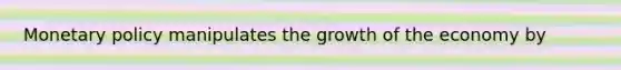 Monetary policy manipulates the growth of the economy by