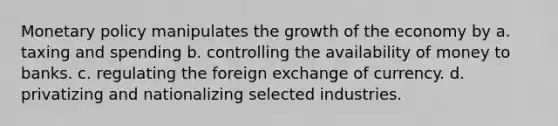 Monetary policy manipulates the growth of the economy by a. taxing and spending b. controlling the availability of money to banks. c. regulating the foreign exchange of currency. d. privatizing and nationalizing selected industries.