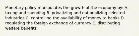 Monetary policy manipulates the growth of the economy by: A. taxing and spending B. privatizing and nationalizing selected industries C. controlling the availability of money to banks D. regulating the foreign exchange of currency E. distributing welfare benefits