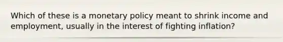 Which of these is a <a href='https://www.questionai.com/knowledge/kEE0G7Llsx-monetary-policy' class='anchor-knowledge'>monetary policy</a> meant to shrink income and employment, usually in the interest of fighting inflation?