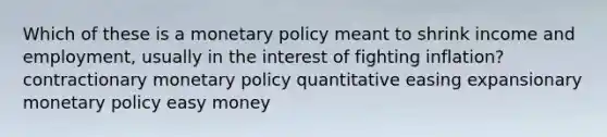 Which of these is a monetary policy meant to shrink income and employment, usually in the interest of fighting inflation? contractionary monetary policy quantitative easing expansionary monetary policy easy money