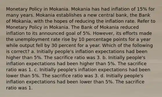 Monetary Policy in Mokania. Mokania has had inflation of 15% for many years. Mokania establishes a new central bank, the Bank of Mokania, with the hopes of reducing the inflation rate. Refer to Monetary Policy in Mokania. The Bank of Mokania reduced inflation to its announced goal of 5%. However, its efforts made the unemployment rate rise by 10 percentage points for a year while output fell by 30 percent for a year. Which of the following is correct? a. Initially people's inflation expectations had been higher than 5%. The sacrifice ratio was 3. b. Initially people's inflation expectations had been higher than 5%. The sacrifice ratio was 1. c. Initially people's inflation expectations had been lower than 5%. The sacrifice ratio was 3. d. Initially people's inflation expectations had been lower than 5%. The sacrifice ratio was 1.