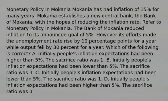 Monetary Policy in Mokania Mokania has had inflation of 15% for many years. Mokania establishes a new central bank, the Bank of Mokania, with the hopes of reducing the inflation rate. Refer to Monetary Policy in Mokania. The Bank of Mokania reduced inflation to its announced goal of 5%. However its efforts made the unemployment rate rise by 10 percentage points for a year while output fell by 30 percent for a year. Which of the following is correct? A. Initially people's inflation expectations had been higher than 5%. The sacrifice ratio was 1. B. Initially people's inflation expectations had been lower than 5%. The sacrifice ratio was 3. C. Initially people's inflation expectations had been lower than 5%. The sacrifice ratio was 1. D. Initially people's inflation expectations had been higher than 5%. The sacrifice ratio was 3.