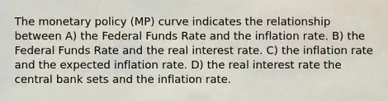 The monetary policy (MP) curve indicates the relationship between A) the Federal Funds Rate and the inflation rate. B) the Federal Funds Rate and the real interest rate. C) the inflation rate and the expected inflation rate. D) the real interest rate the central bank sets and the inflation rate.